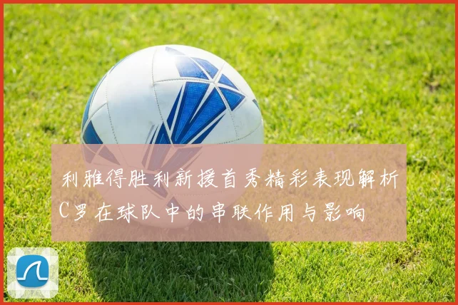 利雅得胜利新援首秀精彩表现解析C罗在球队中的串联作用与影响