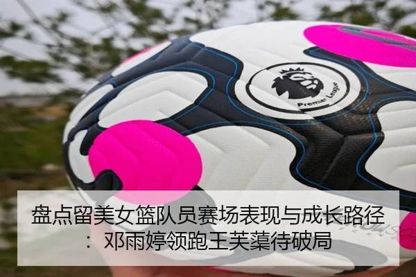 盘点留美女篮队员赛场表现与成长路径：邓雨婷领跑王芙蕖待破局