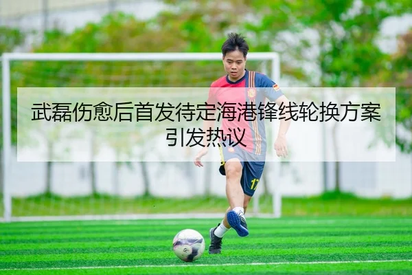 武磊伤愈后首发待定海港锋线轮换方案引发热议